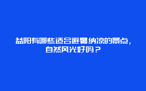 益阳有哪些适合避暑纳凉的景点，自然风光好吗？