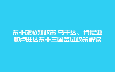 东非旅游新政策-乌干达、肯尼亚和卢旺达东非三国签证政策解读