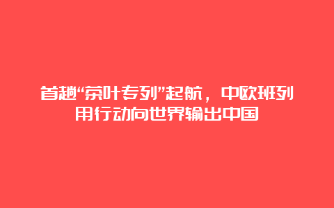 首趟“茶叶专列”起航，中欧班列用行动向世界输出中国