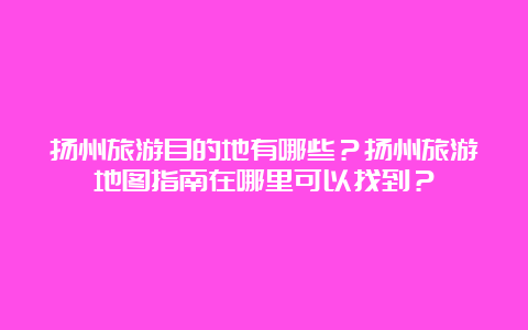 扬州旅游目的地有哪些？扬州旅游地图指南在哪里可以找到？