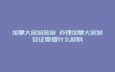 加拿大旅游旅游 办理加拿大旅游签证需要什么材料