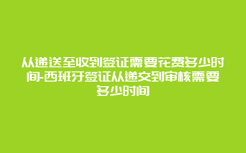 从递送至收到签证需要花费多少时间-西班牙签证从递交到审核需要多少时间