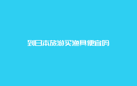 到日本旅游买渔具便宜吗