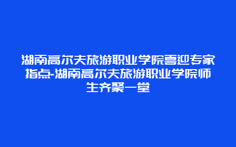 湖南高尔夫旅游职业学院喜迎专家指点-湖南高尔夫旅游职业学院师生齐聚一堂