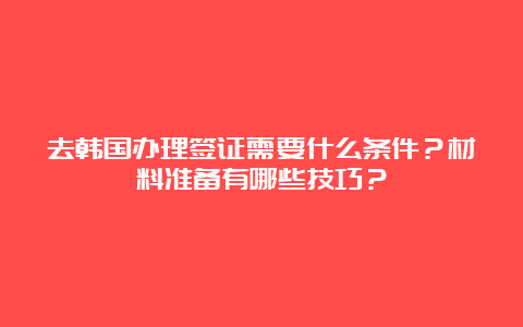 去韩国办理签证需要什么条件？材料准备有哪些技巧？