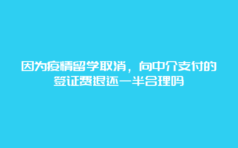 因为疫情留学取消，向中介支付的签证费退还一半合理吗