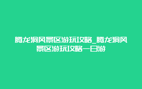 腾龙洞风景区游玩攻略_腾龙洞风景区游玩攻略一日游