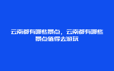 云南都有哪些景点，云南都有哪些景点值得去游玩