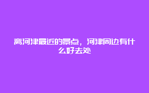 离河津最近的景点，河津周边有什么好去处