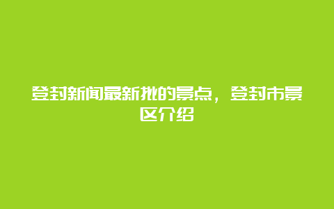 登封新闻最新批的景点，登封市景区介绍