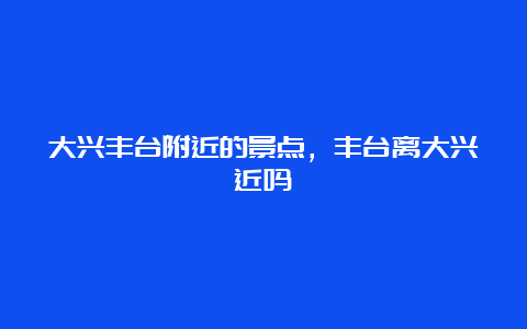 大兴丰台附近的景点，丰台离大兴近吗