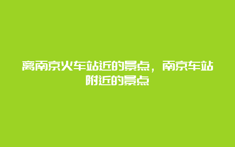 离南京火车站近的景点，南京车站附近的景点