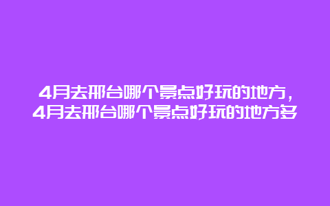 4月去邢台哪个景点好玩的地方，4月去邢台哪个景点好玩的地方多