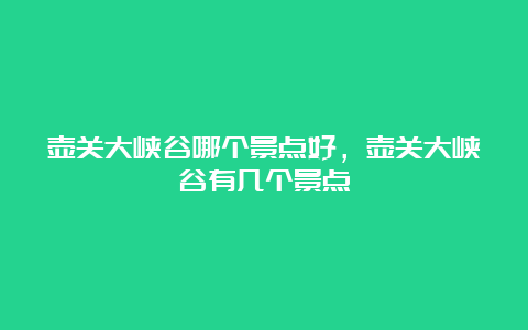 壶关大峡谷哪个景点好，壶关大峡谷有几个景点