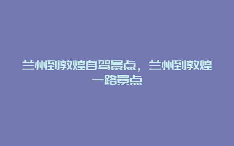 兰州到敦煌自驾景点，兰州到敦煌一路景点