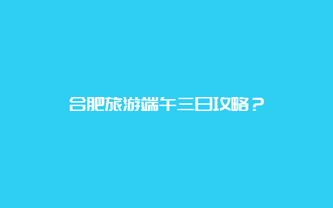 合肥旅游端午三日攻略？