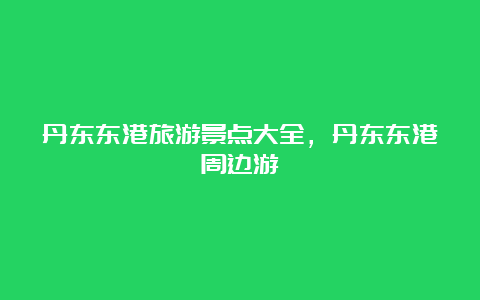 丹东东港旅游景点大全，丹东东港周边游