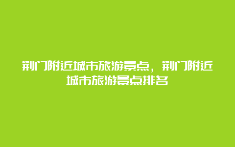 荆门附近城市旅游景点，荆门附近城市旅游景点排名