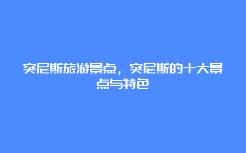 突尼斯旅游景点，突尼斯的十大景点与特色