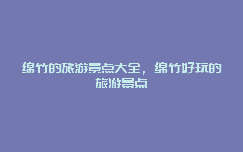 绵竹的旅游景点大全，绵竹好玩的旅游景点