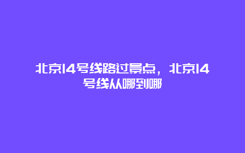 北京14号线路过景点，北京14号线从哪到哪