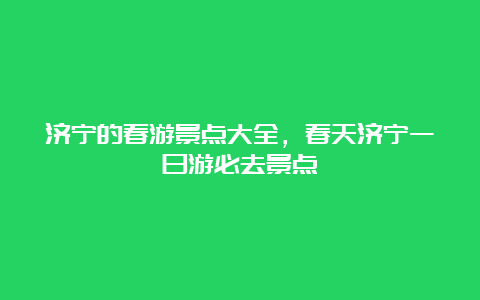 济宁的春游景点大全，春天济宁一日游必去景点