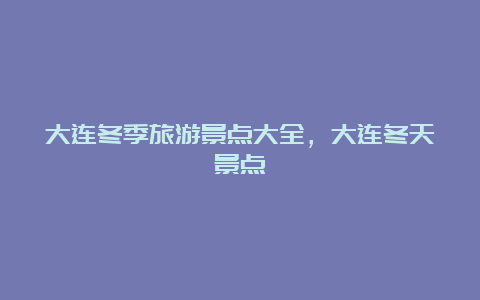 大连冬季旅游景点大全，大连冬天景点