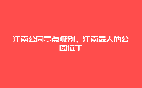 江南公园景点级别，江南最大的公园位于