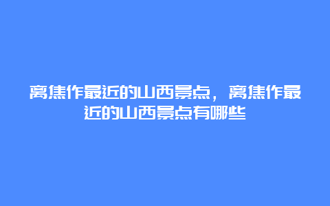 离焦作最近的山西景点，离焦作最近的山西景点有哪些