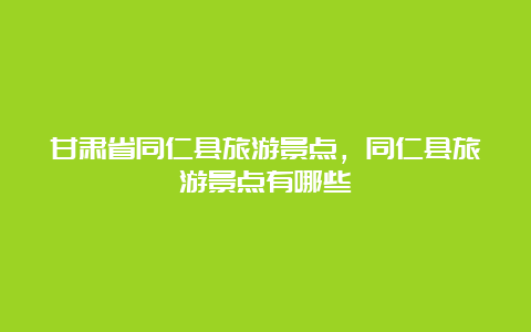 甘肃省同仁县旅游景点，同仁县旅游景点有哪些