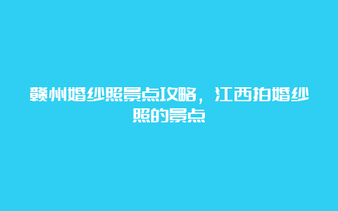 赣州婚纱照景点攻略，江西拍婚纱照的景点