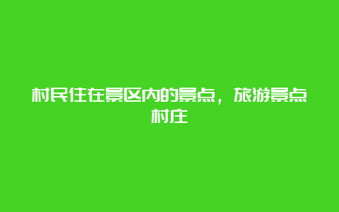 村民住在景区内的景点，旅游景点村庄