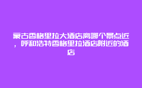 蒙古香格里拉大酒店离哪个景点近，呼和浩特香格里拉酒店附近的酒店