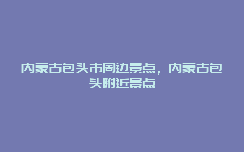 内蒙古包头市周边景点，内蒙古包头附近景点