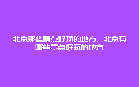 北京那些景点好玩的地方，北京有哪些景点好玩的地方