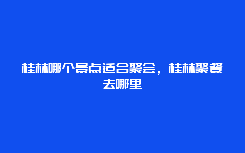 桂林哪个景点适合聚会，桂林聚餐去哪里