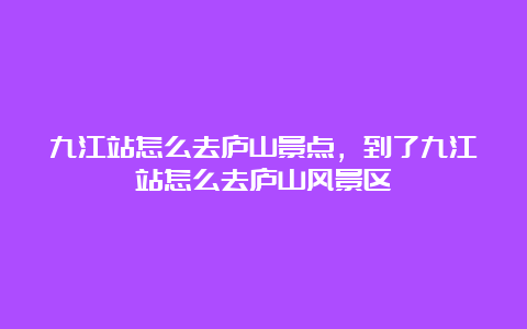 九江站怎么去庐山景点，到了九江站怎么去庐山风景区