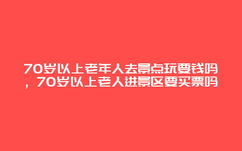 70岁以上老年人去景点玩要钱吗，70岁以上老人进景区要买票吗