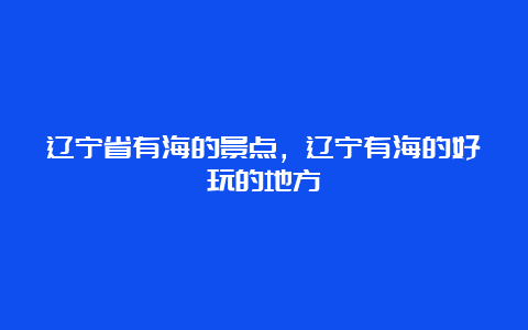 辽宁省有海的景点，辽宁有海的好玩的地方