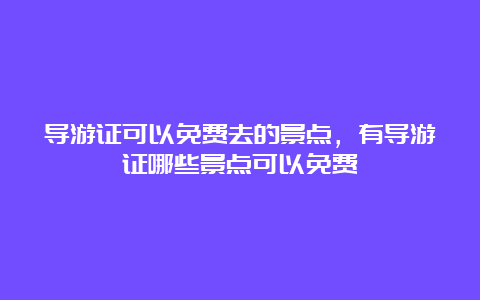 导游证可以免费去的景点，有导游证哪些景点可以免费