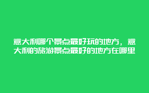 意大利哪个景点最好玩的地方，意大利的旅游景点最好的地方在哪里