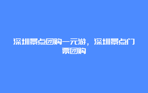 深圳景点团购一元游，深圳景点门票团购