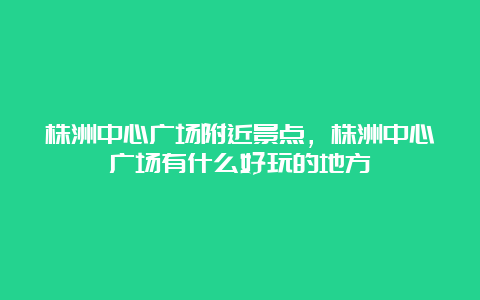 株洲中心广场附近景点，株洲中心广场有什么好玩的地方