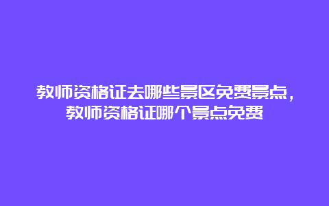 教师资格证去哪些景区免费景点，教师资格证哪个景点免费