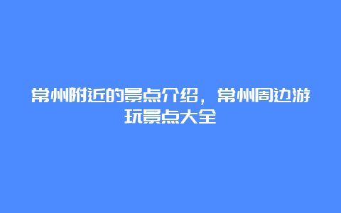 常州附近的景点介绍，常州周边游玩景点大全