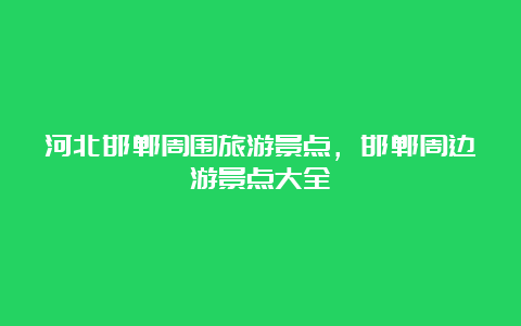 河北邯郸周围旅游景点，邯郸周边游景点大全