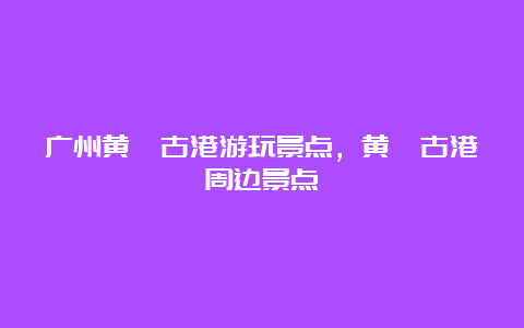 广州黄埔古港游玩景点，黄埔古港周边景点