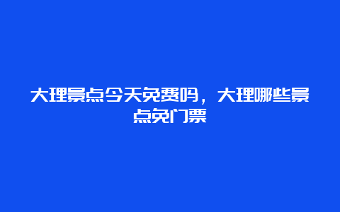 大理景点今天免费吗，大理哪些景点免门票