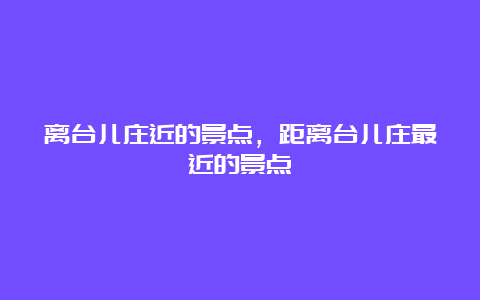 离台儿庄近的景点，距离台儿庄最近的景点