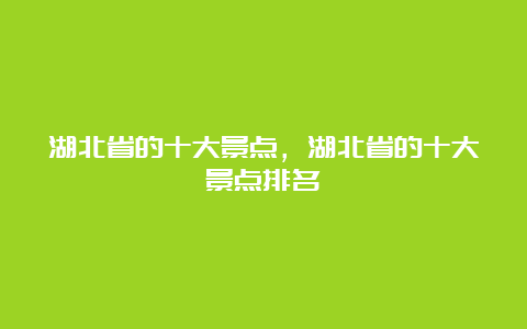 湖北省的十大景点，湖北省的十大景点排名